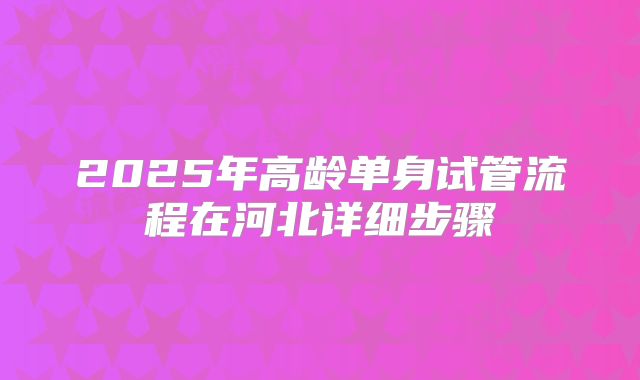 2025年高龄单身试管流程在河北详细步骤