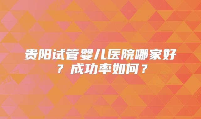 贵阳试管婴儿医院哪家好?成功率如何?