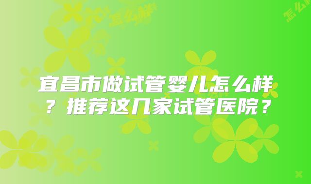 宜昌市做试管婴儿怎么样？推荐这几家试管医院？