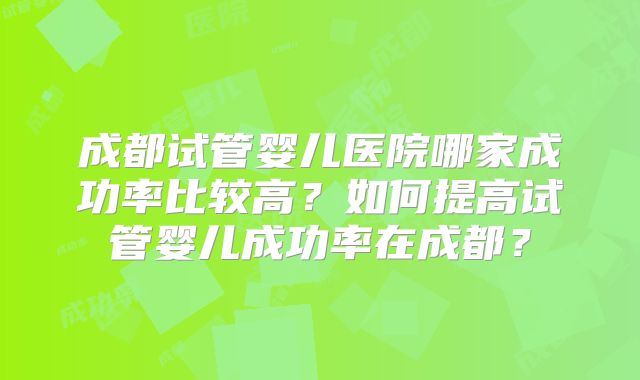 成都试管婴儿医院哪家成功率比较高?如何提高试管婴儿成功率在成都?