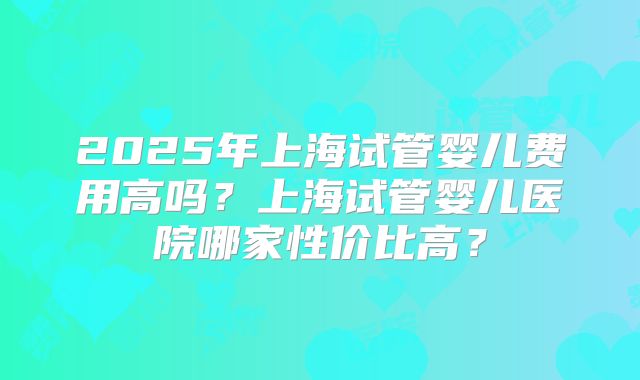2025年上海试管婴儿费用高吗?上海试管婴儿医院哪家性价比高?
