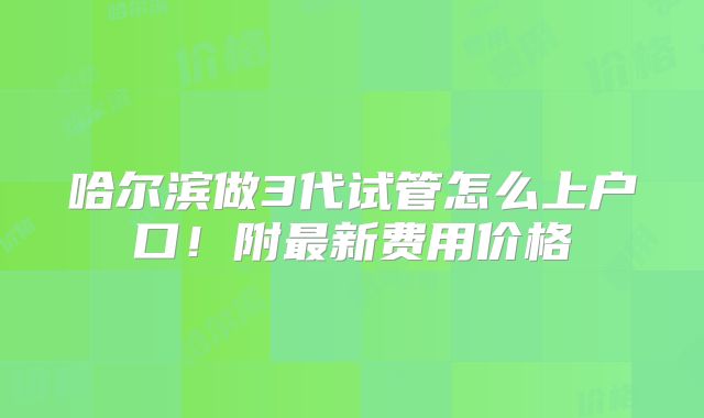 哈尔滨做3代试管怎么上户口！附最新费用价格