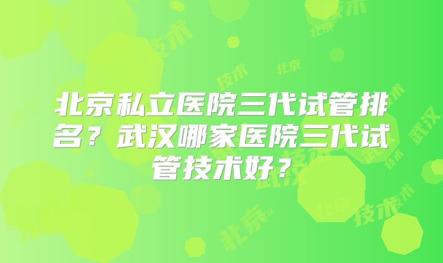 北京私立医院三代试管排名?武汉哪家医院三代试管技术好?