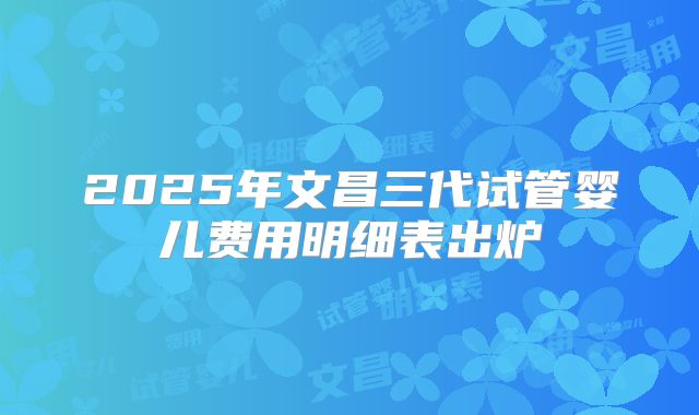 2025年文昌三代试管婴儿费用明细表出炉