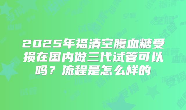 2025年福清空腹血糖受损在国内做三代试管可以吗？流程是怎么样的