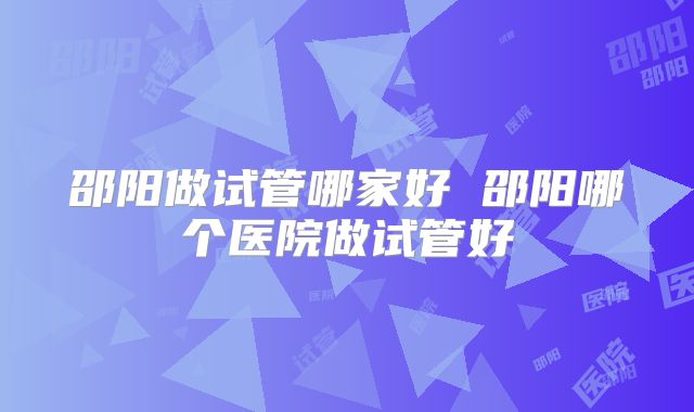 邵阳做试管哪家好 邵阳哪个医院做试管好