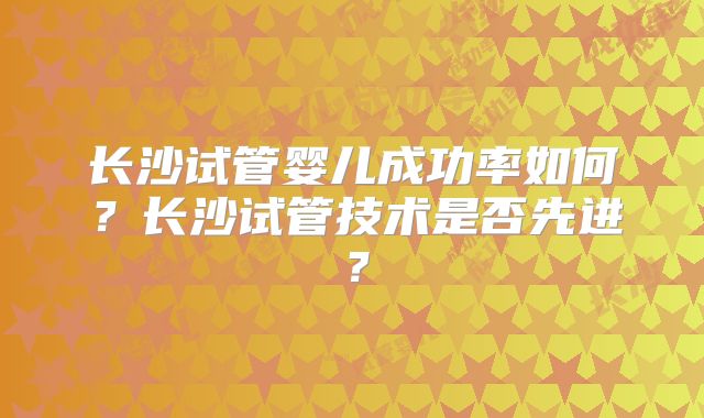 长沙试管婴儿成功率如何？长沙试管技术是否先进？