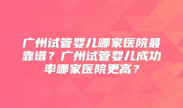 广州试管婴儿哪家医院最靠谱？广州试管婴儿成功率哪家医院更高？