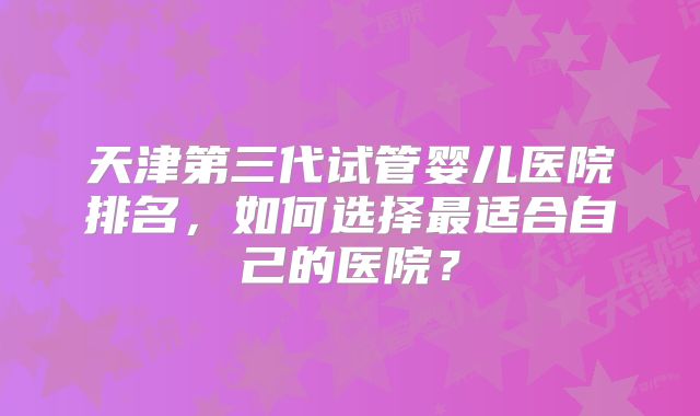 天津第三代试管婴儿医院排名，如何选择最适合自己的医院？