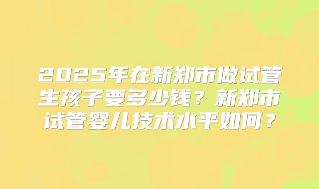 2025年在新郑市做试管生孩子要多少钱?新郑市试管婴儿技术水平如何?