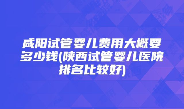 咸阳试管婴儿费用大概要多少钱(陕西试管婴儿医院排名比较好)