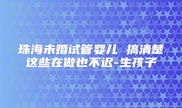 珠海未婚试管婴儿 搞清楚这些在做也不迟-生孩子