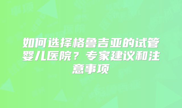 如何选择格鲁吉亚的试管婴儿医院?专家建议和注意事项