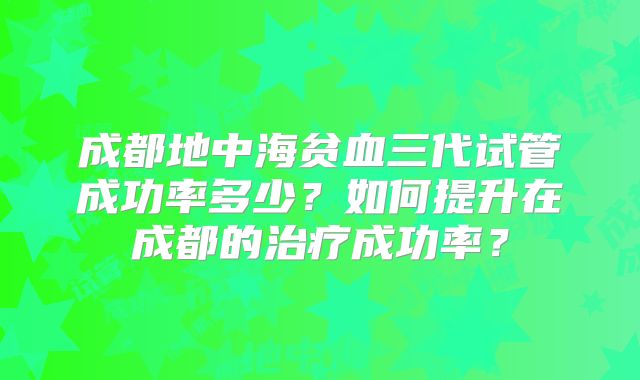 成都地中海贫血三代试管成功率多少?如何提升在成都的治疗成功率?