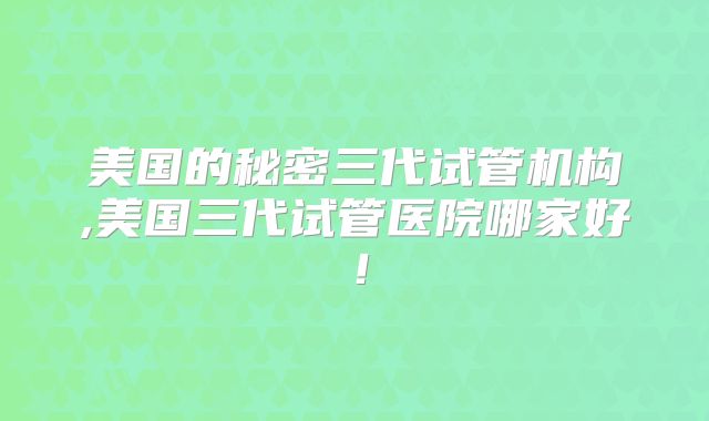 美国的秘密三代试管机构,美国三代试管医院哪家好!
