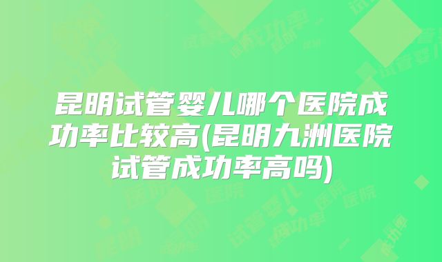 昆明试管婴儿哪个医院成功率比较高(昆明九洲医院试管成功率高吗)