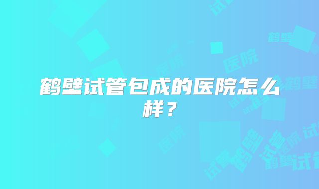 鹤壁试管包成的医院怎么样?