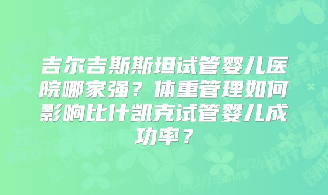 吉尔吉斯斯坦试管婴儿医院哪家强?体重管理如何影响比什凯克试管婴儿成功率?