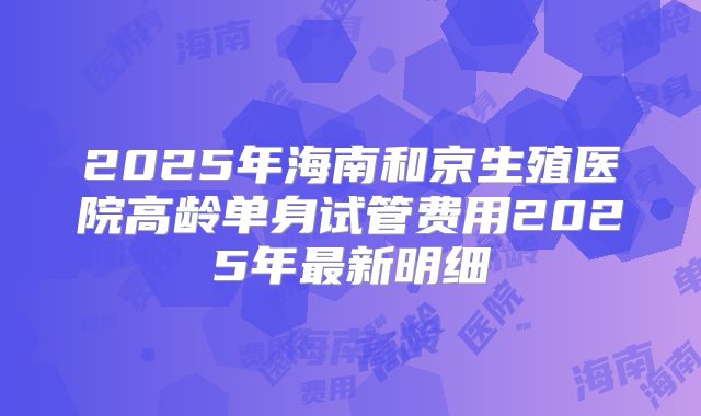 2025年海南和京生殖医院高龄单身试管费用2025年最新明细