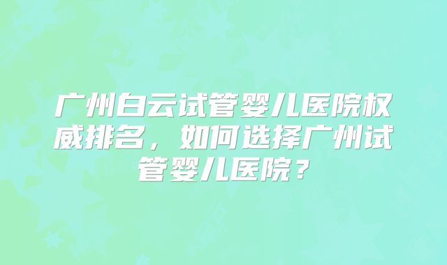 广州白云试管婴儿医院权威排名,如何选择广州试管婴儿医院?