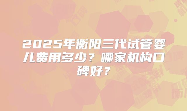 2025年衡阳三代试管婴儿费用多少?哪家机构口碑好?