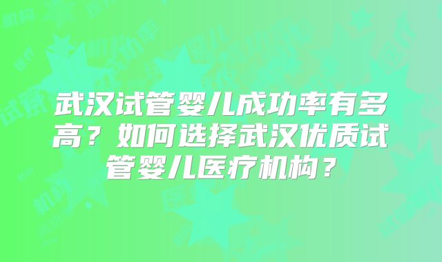 武汉试管婴儿成功率有多高？如何选择武汉优质试管婴儿医疗机构？