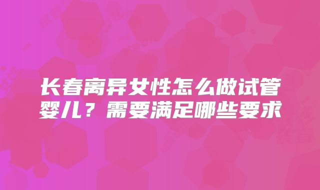 长春离异女性怎么做试管婴儿？需要满足哪些要求