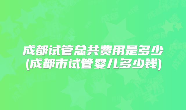 成都试管总共费用是多少(成都市试管婴儿多少钱)