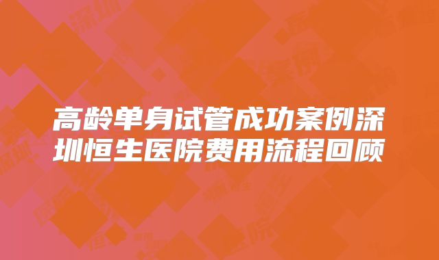 高龄单身试管成功案例深圳恒生医院费用流程回顾