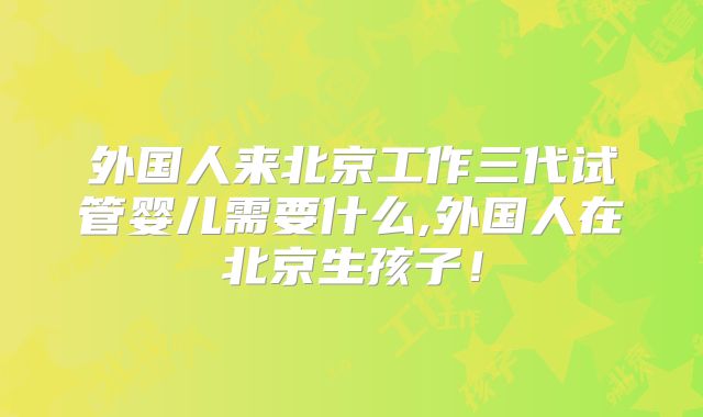 外国人来北京工作三代试管婴儿需要什么,外国人在北京生孩子!