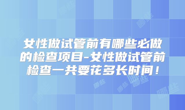 女性做试管前有哪些必做的检查项目-女性做试管前检查一共要花多长时间！