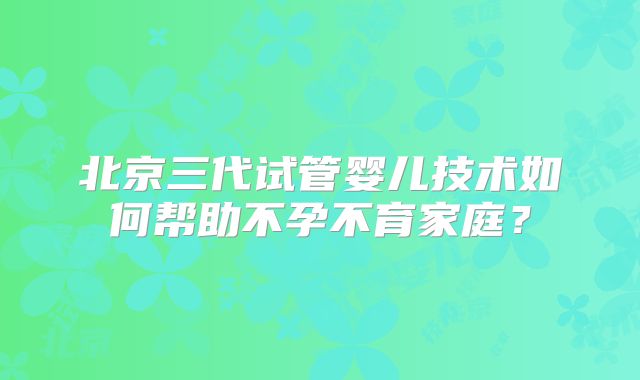 北京三代试管婴儿技术如何帮助不孕不育家庭？