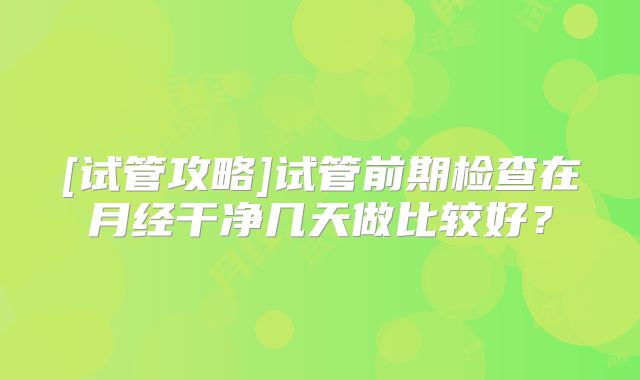 [试管攻略]试管前期检查在月经干净几天做比较好？