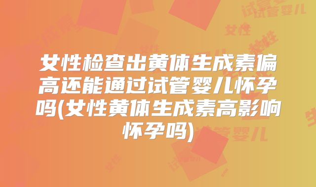 女性检查出黄体生成素偏高还能通过试管婴儿怀孕吗(女性黄体生成素高影响怀孕吗)