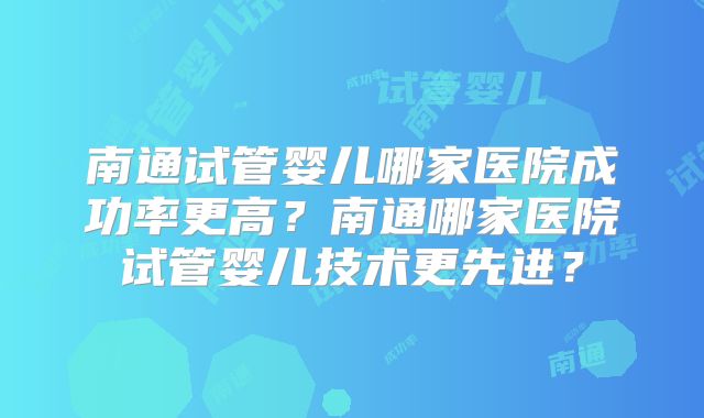 南通试管婴儿哪家医院成功率更高?南通哪家医院试管婴儿技术更先进?