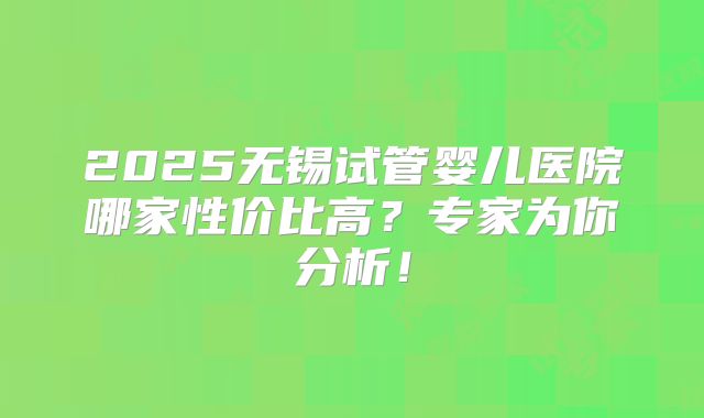 2025无锡试管婴儿医院哪家性价比高？专家为你分析！