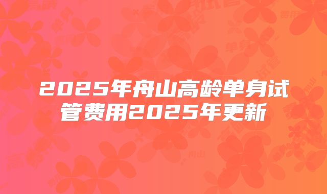 2025年舟山高龄单身试管费用2025年更新