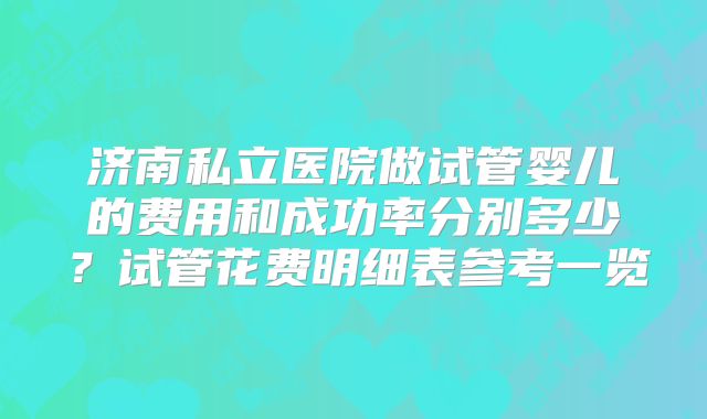 济南私立医院做试管婴儿的费用和成功率分别多少?试管花费明细表参考一览