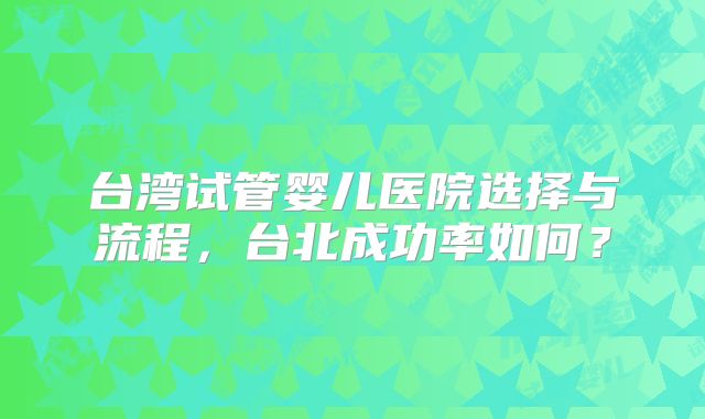 台湾试管婴儿医院选择与流程,台北成功率如何?