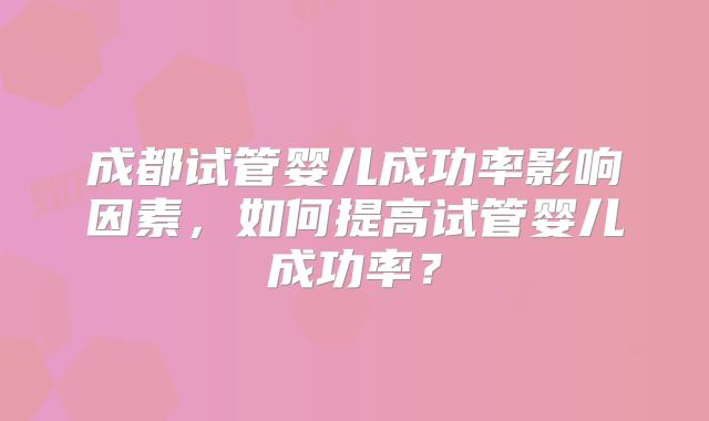 成都试管婴儿成功率影响因素,如何提高试管婴儿成功率?