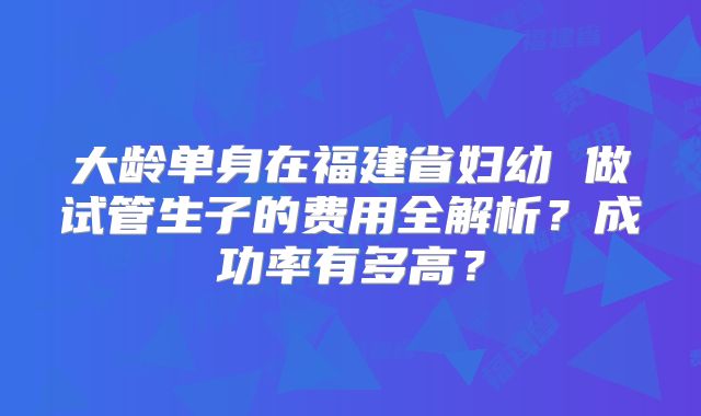 大龄单身在福建省妇幼 做试管生子的费用全解析?成功率有多高?