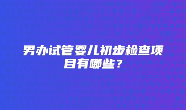男办试管婴儿初步检查项目有哪些?