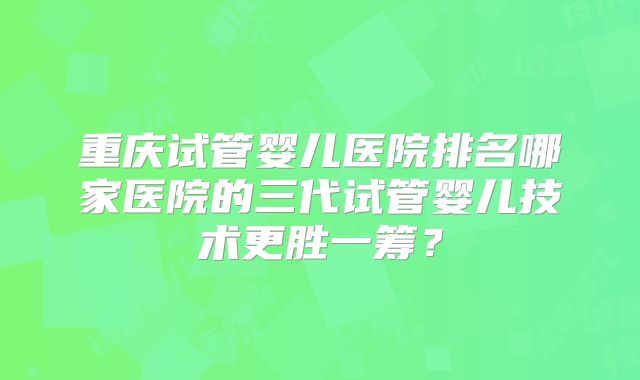 重庆试管婴儿医院排名哪家医院的三代试管婴儿技术更胜一筹?