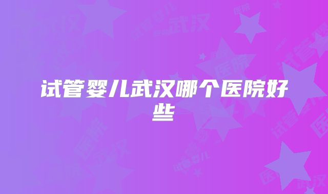 试管婴儿武汉哪个医院好些