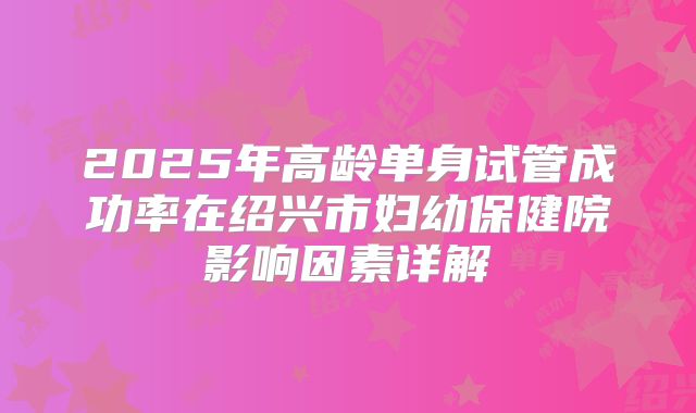 2025年高龄单身试管成功率在绍兴市妇幼保健院影响因素详解
