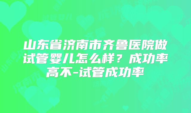 山东省济南市齐鲁医院做试管婴儿怎么样？成功率高不-试管成功率