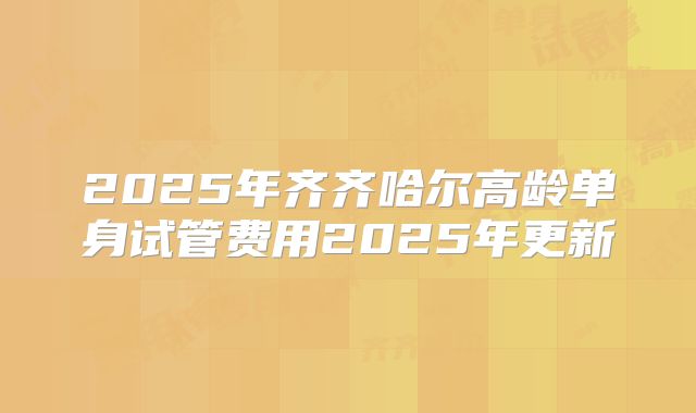 2025年齐齐哈尔高龄单身试管费用2025年更新