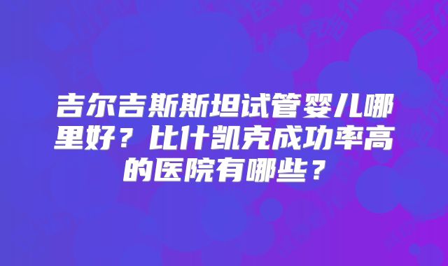 吉尔吉斯斯坦试管婴儿哪里好？比什凯克成功率高的医院有哪些？