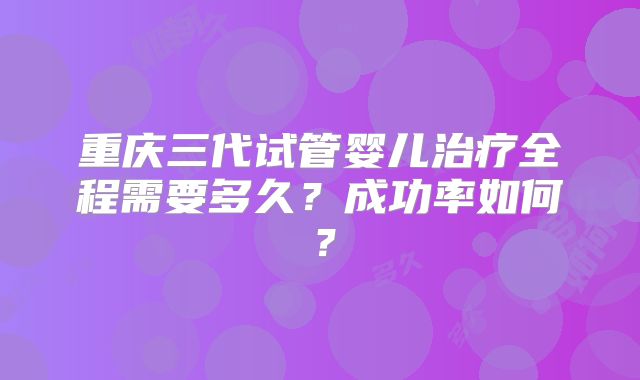 重庆三代试管婴儿治疗全程需要多久?成功率如何?