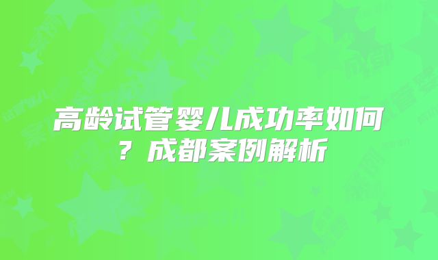 高龄试管婴儿成功率如何?成都案例解析